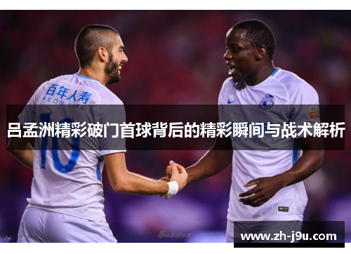 吕孟洲精彩破门首球背后的精彩瞬间与战术解析